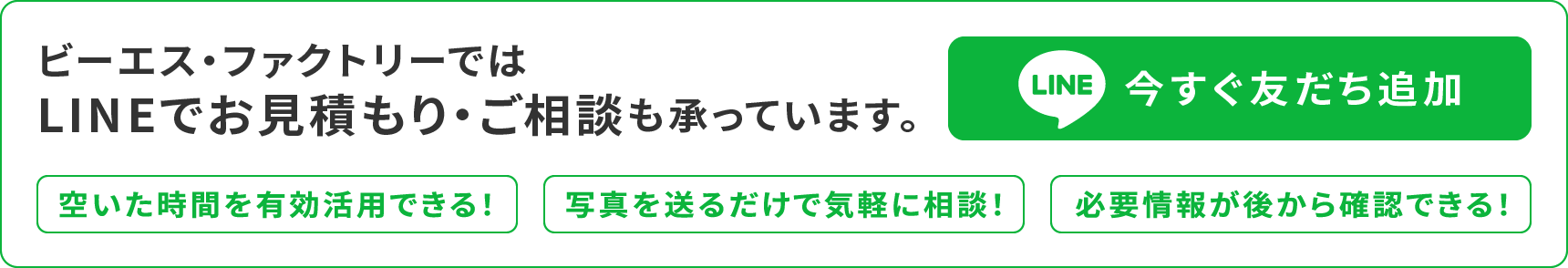 ビーエス・ファクトリーではLINEでお見積もり・ご相談も承っています。
【LINEで今すぐ友だち追加】
・空いた時間を有効活用できる！
・写真を送るだけで気軽に相談！
・必要情報が後から確認できる！